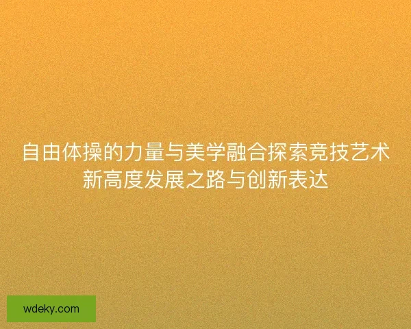 自由体操的力量与美学融合探索竞技艺术新高度发展之路与创新表达 自由体操的力量与美学融合探索竞技艺术新高度发展之路与创新表达