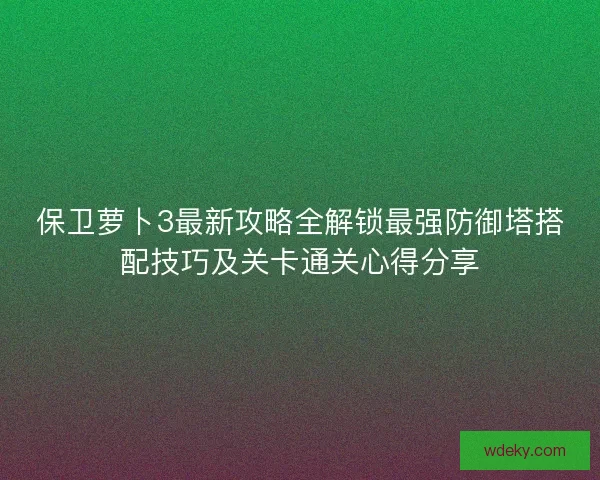 保卫萝卜3最新攻略全解锁最强防御塔搭配技巧及关卡通关心得分享 保卫萝卜3最新攻略全解锁最强防御塔搭配技巧及关卡通关心得分享
