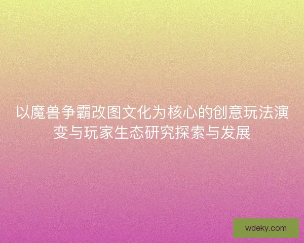 以魔兽争霸改图文化为核心的创意玩法演变与玩家生态研究探索与发展