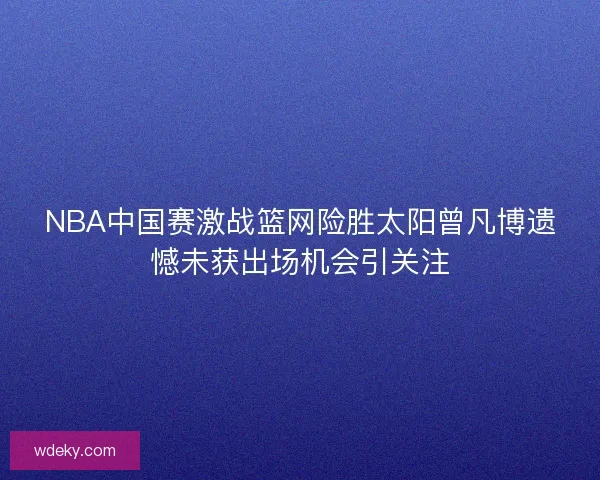 NBA中国赛激战篮网险胜太阳曾凡博遗憾未获出场机会引关注