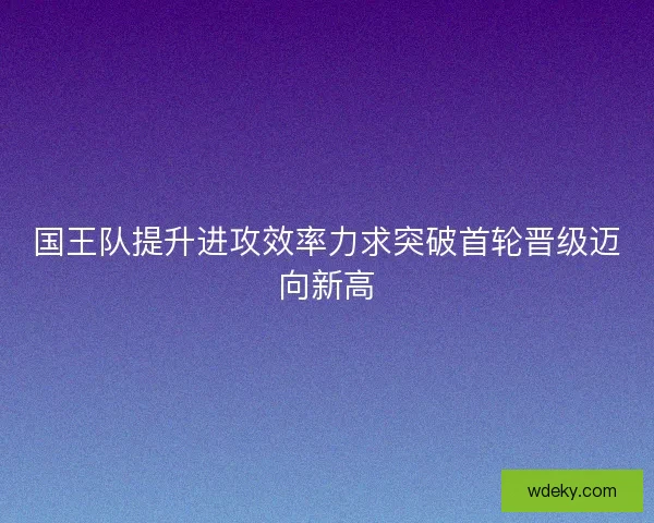 国王队提升进攻效率力求突破首轮晋级迈向新高