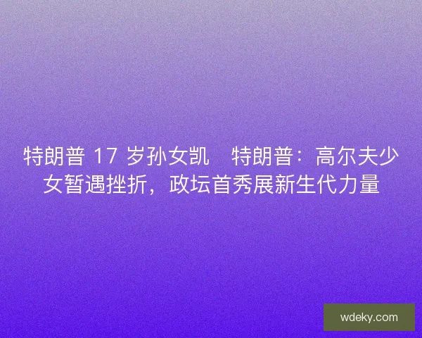 特朗普 17 岁孙女凯・特朗普：高尔夫少女暂遇挫折，政坛首秀展新生代力量