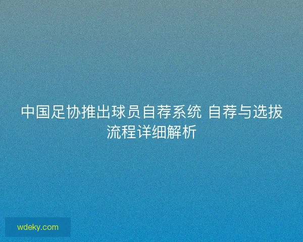 中国足协推出球员自荐系统 自荐与选拔流程详细解析 中国足协推出球员自荐系统 自荐与选拔流程详细解析