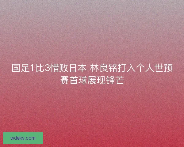 国足1比3惜败日本 林良铭打入个人世预赛首球展现锋芒 国足1比3惜败日本 林良铭打入个人世预赛首球展现锋芒