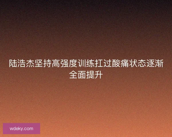 陆浩杰坚持高强度训练扛过酸痛状态逐渐全面提升 陆浩杰坚持高强度训练扛过酸痛状态逐渐全面提升
