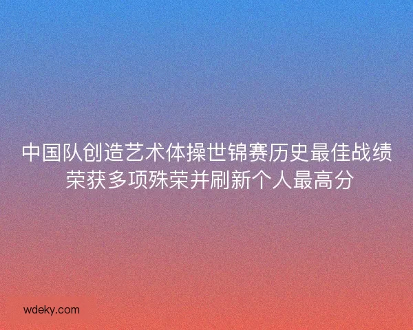 中国队创造艺术体操世锦赛历史最佳战绩 荣获多项殊荣并刷新个人最高分