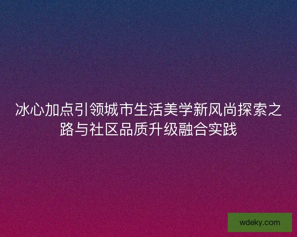 冰心加点引领城市生活美学新风尚探索之路与社区品质升级融合实践