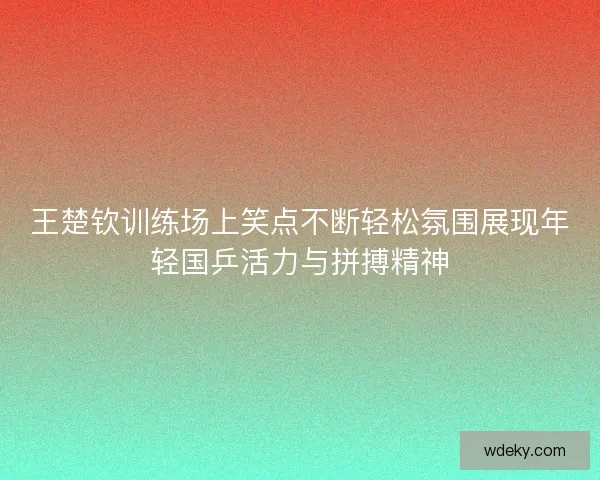 王楚钦训练场上笑点不断轻松氛围展现年轻国乒活力与拼搏精神
