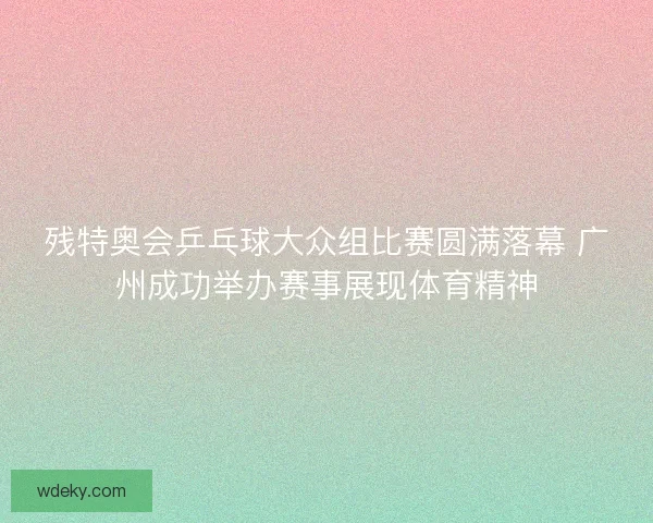 残特奥会乒乓球大众组比赛圆满落幕 广州成功举办赛事展现体育精神