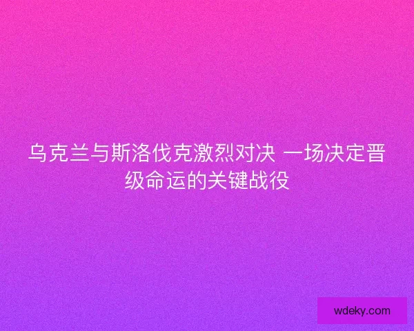 乌克兰与斯洛伐克激烈对决 一场决定晋级命运的关键战役
