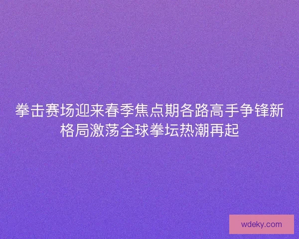 拳击赛场迎来春季焦点期各路高手争锋新格局激荡全球拳坛热潮再起 拳击赛场迎来春季焦点期各路高手争锋新格局激荡全球拳坛热潮再起
